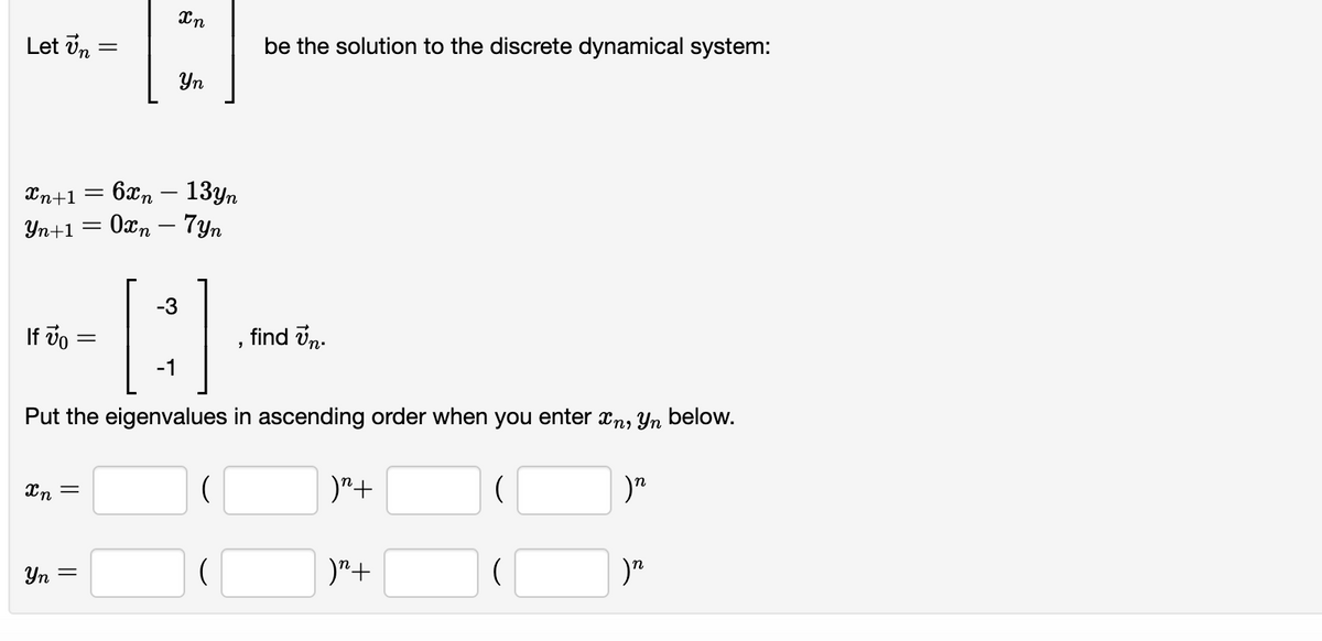 Let vn =
be the solution to the discrete dynamical system:
Yn
6xn – 13yn
Yn+1 = 0xn – 7yn
Xn+1
-3
If vo
find vn.
-1
Put the eigenvalues in ascending order when you enter xn, Yn below.
Xn =
)"+
Yn =
)"+
