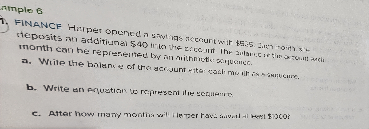 ample 6
1. FINANCE Harper opened a savings account with $525. Each month, she
deposits an additional $40 into the account. The balance of the account each
month can be represented by an arithmetic sequence.
a. Write the balance of the account after each month as a sequence.
b. Write an equation to represent the sequence.
After how many months will Harper have saved at least $1000?
too spolk
Bla