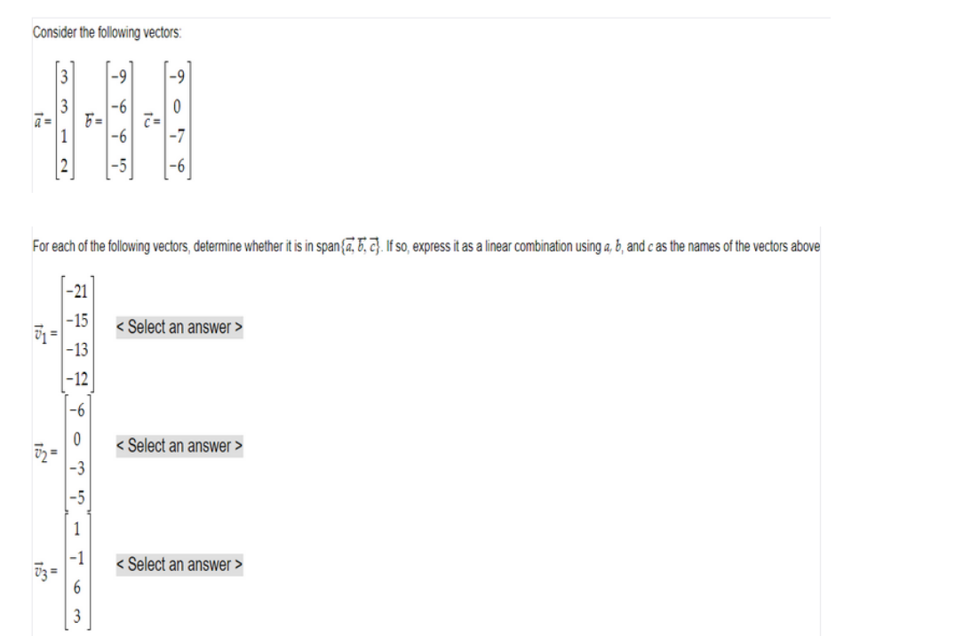 Consider the following vectors:
개
12
람
F=
For each of the following vectors, determine whether it is in span{a. 5. 2. If so, express it as a linear combination using a, b, and c as the names of the vectors above
-21
-15
-13
-12
-6
163
PPP 7.
입
0
Select an answer >
<Select an answer >
<Select an answer >