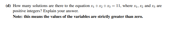 (d) How many solutions are there to the equation x₁ + x₂ + x3 = 11, where x₁, x₂ and x3 are
positive integers? Explain your answer.
Note: this means the values of the variables are strictly greater than zero.