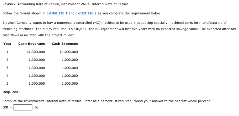 Payback, Accounting Rate of Return, Net Present Value, Internal Rate of Return
Follow the format shown in Exhibit 12B.1 and Exhibit 12B.2 as you complete the requirement below.
Blaylock Company wants to buy a numerically controlled (NC) machine to be used in producing specially machined parts for manufacturers of
trenching machines. The outlay required is $730,671. The NC equipment will last five years with no expected salvage value. The expected after-tax
cash flows associated with the project follow:
Year Cash Revenues Cash Expenses
1
$1,300,000
$1,000,000
1,300,000
1,000,000
1,000,000
1,000,000
1,000,000
2
3
4
5
1,300,000
1,300,000
1,300,000
Required:
Compute the Investment's Internal Rate of return. Enter as a percent. If required, round your answer to the nearest whole percent.
IRR =
%