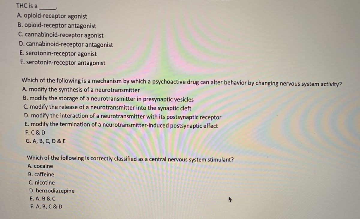 THC is a
A. opioid-receptor agonist
B. opioid-receptor antagonist
C. cannabinoid-receptor agonist
D. cannabinoid-receptor antagonist
E. serotonin-receptor agonist
F. serotonin-receptor antagonist
Which of the following is a mechanism by which a psychoactive drug can alter behavior by changing nervous system activity?
A. modify the synthesis of a neurotransmitter
B. modify the storage of a neurotransmitter in presynaptic vesicles
C. modify the release of a neurotransmitter into the synaptic cleft
D. modify the interaction of a neurotransmitter with its postsynaptic receptor
E. modify the termination of a neurotransmitter-induced postsynaptic effect
F.C & D
G. A, B, C, D & E
Which of the following is correctly classified as a central nervous system stimulant?
A. cocaine
B. caffeine
C. nicotine
D. benzodiazepine
E. A, B & C
F. A, B, C & D
