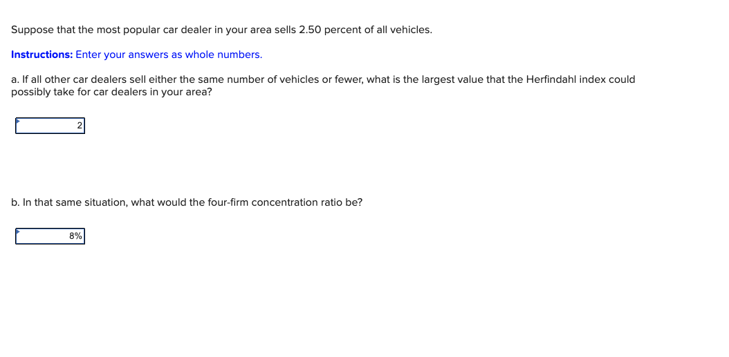 Suppose that the most popular car dealer in your area sells 2.50 percent of all vehicles.
Instructions: Enter your answers as whole numbers.
a. If all other car dealers sell either the same number of vehicles or fewer, what is the largest value that the Herfindahl index could
possibly take for car dealers in your area?
b. In that same situation, what would the four-firm concentration ratio be?
8%