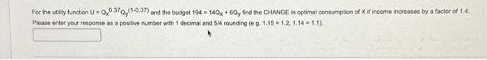 For the utility function U=Qx0.370,(1-0.37) and the budget 194 140x+6Qy find the CHANGE in optimal consumption of X if income increases by a factor of 1.4.
Please enter your response as a positive number with 1 decimal and 5/4 rounding (e.g. 1.15 1.2, 1.14=1.1).