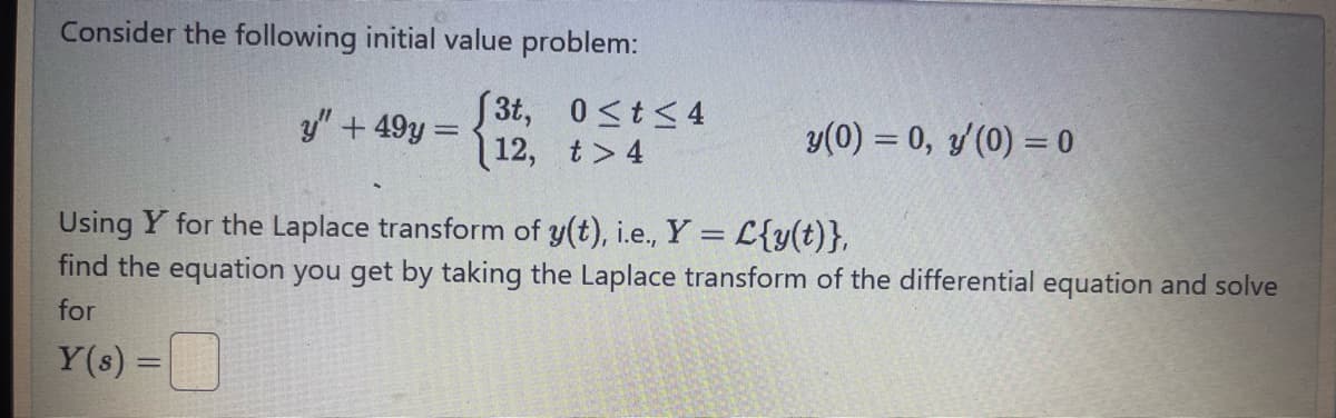 Consider the following initial value problem:
3t,
0<t≤4
y" +49y=
12,
t>4
y(0) = 0, y'(0) = 0
Using Y for the Laplace transform of y(t), i.e., Y = L{y(t)},
find the equation you get by taking the Laplace transform of the differential equation and solve
for
Y(s) =