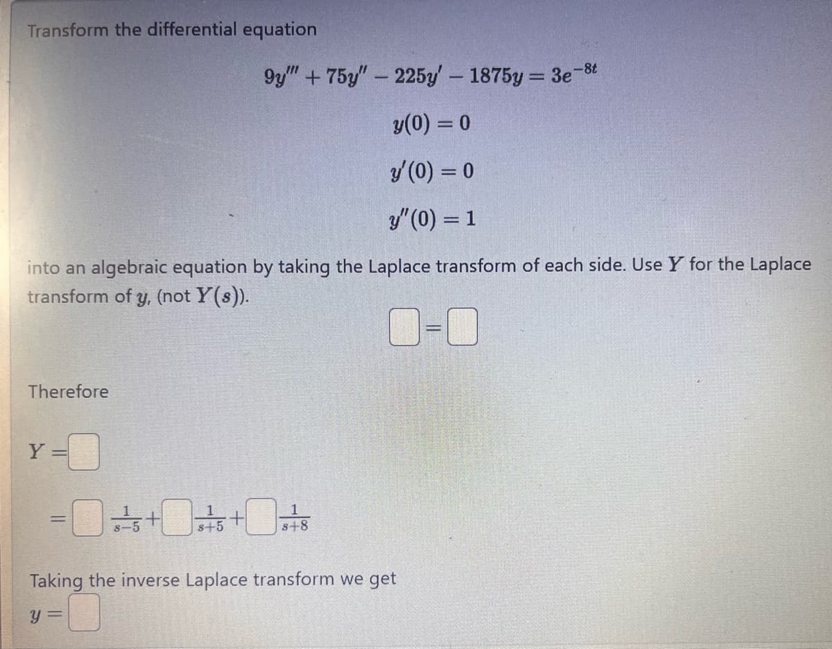 Transform the differential equation
9y""+75y"-225y' - 1875y=3e-8t
y(0) = 0
y'(0) = 0
y"(0) = 1
into an algebraic equation by taking the Laplace transform of each side. Use Y for the Laplace
transform of y, (not Y(s)).
Therefore
Y=0
1
=0+0+0+8
5+
Taking the inverse Laplace transform we get
Y
=