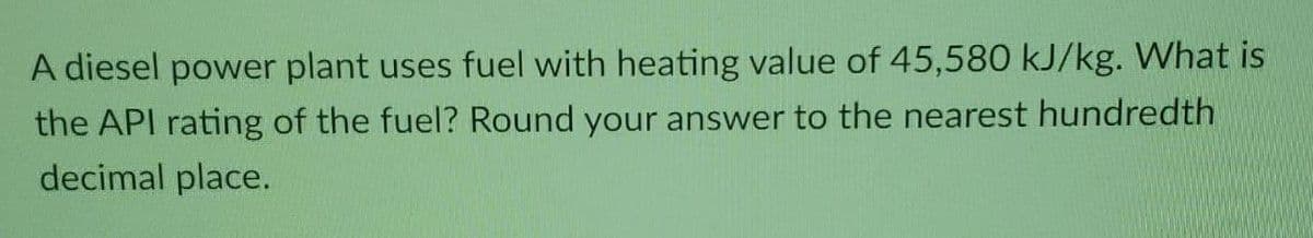 A diesel power plant uses fuel with heating value of 45,580 kJ/kg. What is
the API rating of the fuel? Round your answer to the nearest hundredth
decimal place.
