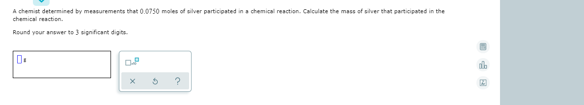 A chemist determined by measurements that 0.0750 moles of silver participated in a chemical reaction. Calculate the mass of silver that participated in the
chemical reaction.
Round your answer to 3 significant digits.
