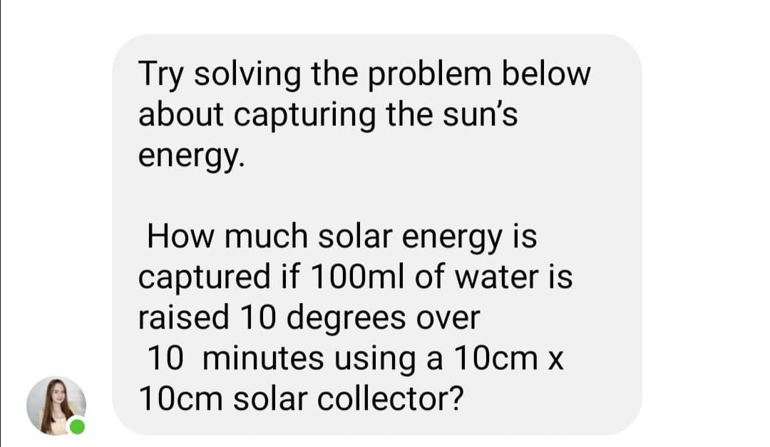 Try solving the problem below
about capturing the sun's
energy.
How much solar energy is
captured if 100ml of water is
raised 10 degrees over
10 minutes using a 10cm x
10cm solar collector?
