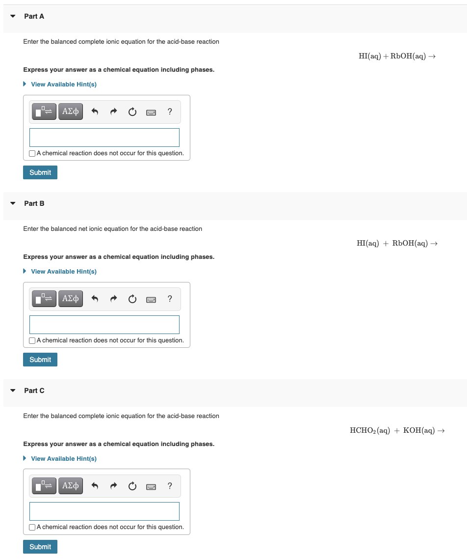 ▼
▼
Part A
Enter the balanced complete ionic equation for the acid-base reaction
Express your answer as a chemical equation including phases.
► View Available Hint(s)
Submit
A chemical reaction does not occur for this question.
Part B
ΑΣΦ
Enter the balanced net ionic equation for the acid-base reaction
Express your answer as a chemical equation including phases.
► View Available Hint(s)
Submit
Part C
?
ΑΣΦ
A chemical reaction does not occur for this question.
?
Enter the balanced complete ionic equation for the acid-base reaction
2 ΑΣΦ
Submit
Express your answer as a chemical equation including phases.
► View Available Hint(s)
?
A chemical reaction does not occur for this question.
HI(aq) + RbOH(aq) →
HI(aq) + RbOH(aq) →
HCHO₂ (aq) + KOH(aq) →