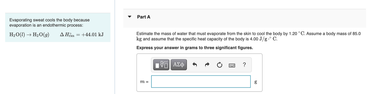 Evaporating sweat cools the body because
evaporation is an endothermic process:
H₂O(1)→ H₂O(g) ▲ Hrxn +44.01 kJ
=
Part A
Estimate the mass of water that must evaporate from the skin to cool the body by 1.20 °C. Assume a body mass of 85.0
kg and assume that the specific heat capacity of the body is 4.00 J/g ° C.
Express your answer in grams to three significant figures.
m =
VE ΑΣΦ
?
8.0
g