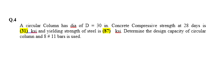 Q.4
A circular Column has dia of D = 30 in. Concrete Compressive strength at 28 days is
(31) ksi and yielding strength of steel is (87) ksi. Determine the design capacity of circular
column and 8 # 11 bars is used.
