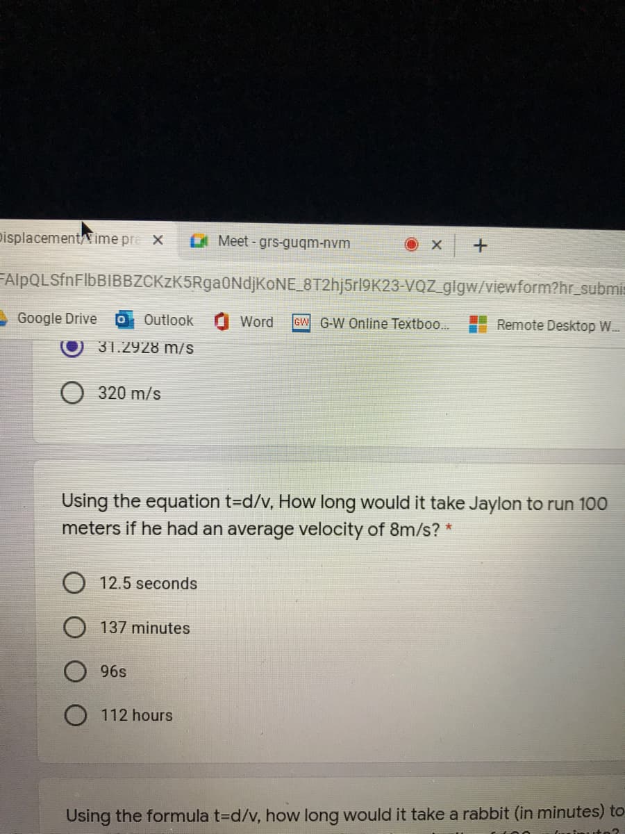 pisplacement/ime pre x
Meet-grs-guqm-nvm
FAlpQLSfnFlbBIBBZCKzK5RgaONdjKONE_8T2hj5rl9K23-VQZ_glgw/viewform?hr_submis
Google Drive
Outlook
Word
G-W Online Textboo...
Remote Desktop W..
31.2928 m/S
320 m/s
Using the equation t=d/v, How long would it take Jaylon to run 100
meters if he had an average velocity of 8m/s? *
O 12.5 seconds
137 minutes
96s
O 112 hours
Using the formula t=d/v, how long would it take a rabbit (in minutes) to
