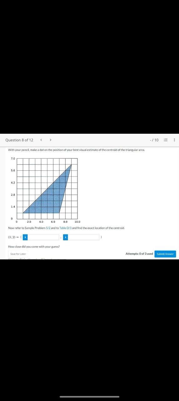 Question 8 of 12
With your pencil, make a dot on the position of your best visual estimate of the centroid of the triangular area.
5.6
4.2
2.8
1.4
0
0
4.0
(x. 9) =
2.0
6.0
Now refer to Sample Problem 5/2 and to Table D/3 and find the exact location of the centroid.
8.0
How close did you come with your guess?
Save for Later
10.0
-/10 E
Attempts: 0 of 3 used
I
Submit Answer