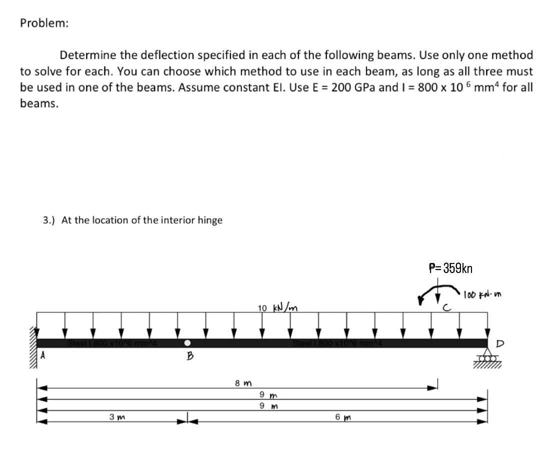 Problem:
Determine the deflection specified in each of the following beams. Use only one method
to solve for each. You can choose which method to use in each beam, as long as all three must
be used in one of the beams. Assume constant El. Use E = 200 GPa and I = 800 x 10 6 mm4 for all
beams.
Minu
3.) At the location of the interior hinge
3m
B
8m
10 kN/m
9 m
9 m
6m
P=359kn
·100 KN-in