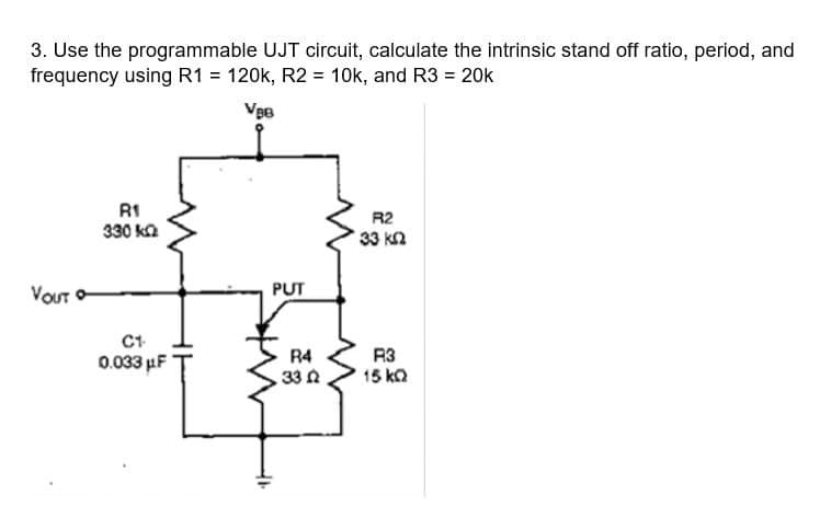 3. Use the programmable UJT circuit, calculate the intrinsic stand off ratio, period, and
frequency using R1 = 120k, R2 = 10k, and R3 = 20k
V₂0
VOUT
R1
330 k
C1.
0.033 μF
41
PUT
R4
33
R2
33 ΚΩ
R3
15 ΚΩ