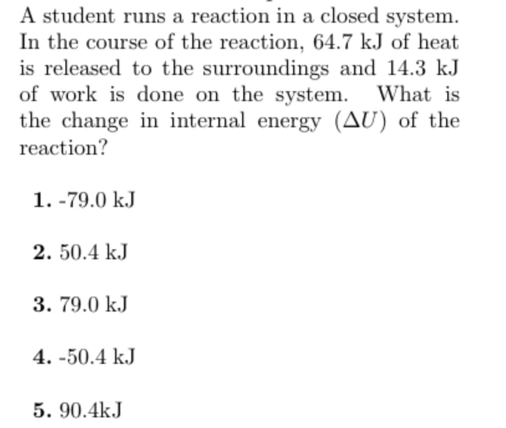 A student runs a reaction in a closed system.
In the course of the reaction, 64.7 kJ of heat
is released to the surroundings and 14.3 kJ
of work is done on the system. What is
the change in internal energy (AU) of the
reaction?
1.-79.0 kJ
2. 50.4 kJ
3. 79.0 kJ
4.-50.4 kJ
5.90.4kJ