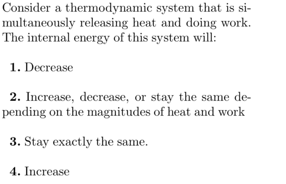 Consider a thermodynamic system that is si-
multaneously releasing heat and doing work.
The internal energy of this system will:
1. Decrease
2. Increase, decrease, or stay the same de-
pending on the magnitudes of heat and work
3. Stay exactly the same.
4. Increase