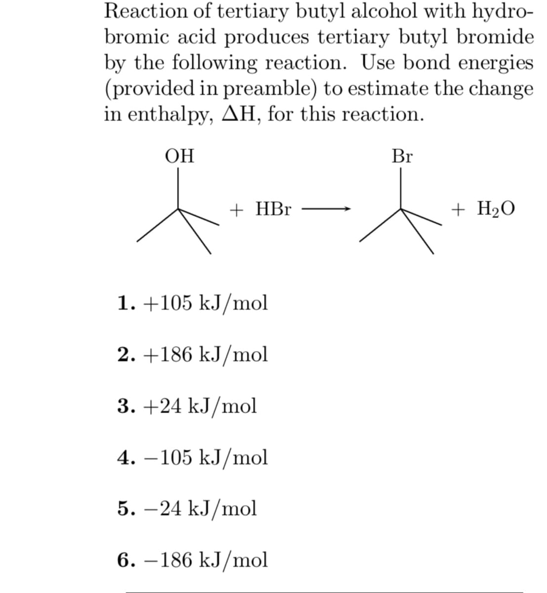Reaction of tertiary butyl alcohol with hydro-
bromic acid produces tertiary butyl bromide
by the following reaction. Use bond energies
(provided in preamble) to estimate the change
in enthalpy, AH, for this reaction.
OH
+ HBr
1. +105 kJ/mol
2. +186 kJ/mol
3. +24 kJ/mol
4.-105 kJ/mol
5. -24 kJ/mol
6.-186 kJ/mol
Br
+ H₂O