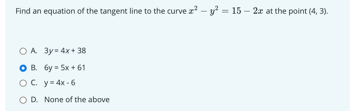Find an equation of the tangent line to the curve x² - y² = 15 – 2x at the point (4, 3).
O A. 3y = 4x + 38
B.
6y = 5x + 61
C.
y = 4x - 6
O D. None of the above