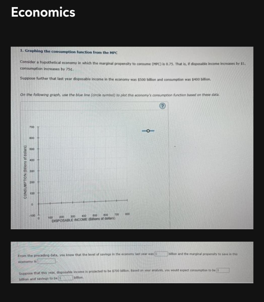 Economics
1. Graphing the consumption function from the MPC
Consider a hypothetical economy in which the marginal propensity to consume (MPC) is 0.75. That is, if disposable income increases by $1,
consumption increases by 75c.
Suppose further that last year disposable income in the economy was $500 billion and consumption was $400 billion.
On the following graph, use the blue line (aircle symbol) to plot this economy's consumption function based on these data.
700
600
300
-100
300
400
500
600
700
100
200
DISPOSABLE INCOME (Blions of dotani)
From the preceding data, you know that the level of savings in the economy last vear was s
billion and the marginal propensity to save in this
economy is
Suppose that this year, disposable income is projected to be $700 billion. Based on your analysis, you would expect consumption to be S
billion and savings to be s
billion,
CONSUMPTION (Blions of dolars)
