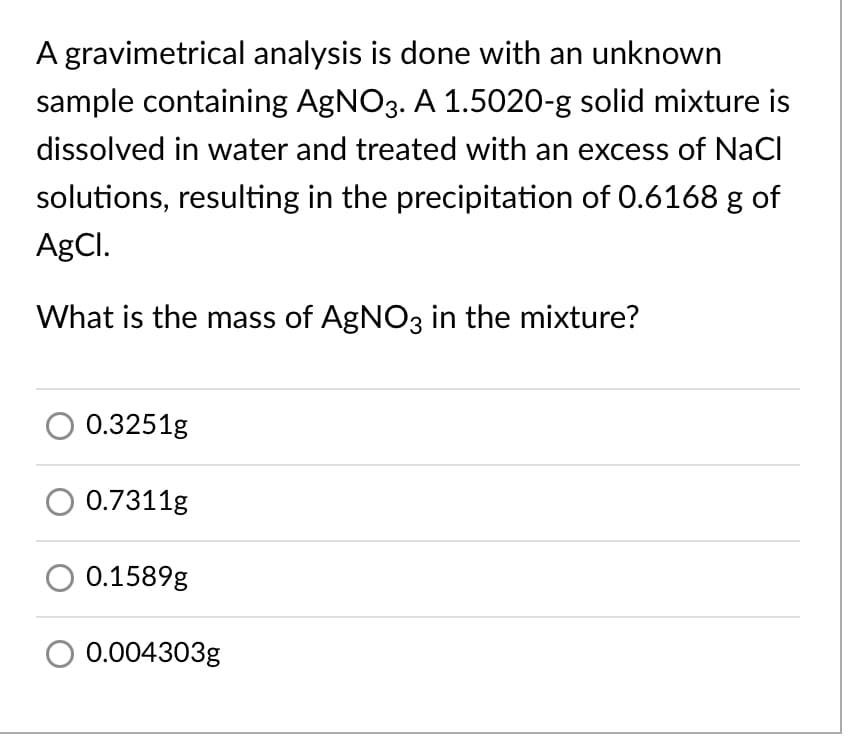 A gravimetrical analysis is done with an unknown
sample containing AgNO3. A 1.5020-g solid mixture is
dissolved in water and treated with an excess of NaCl
solutions, resulting in the precipitation of 0.6168 g of
AgCl.
What is the mass of AgNO3 in the mixture?
0.3251g
0.7311g
0.1589g
0.004303g
