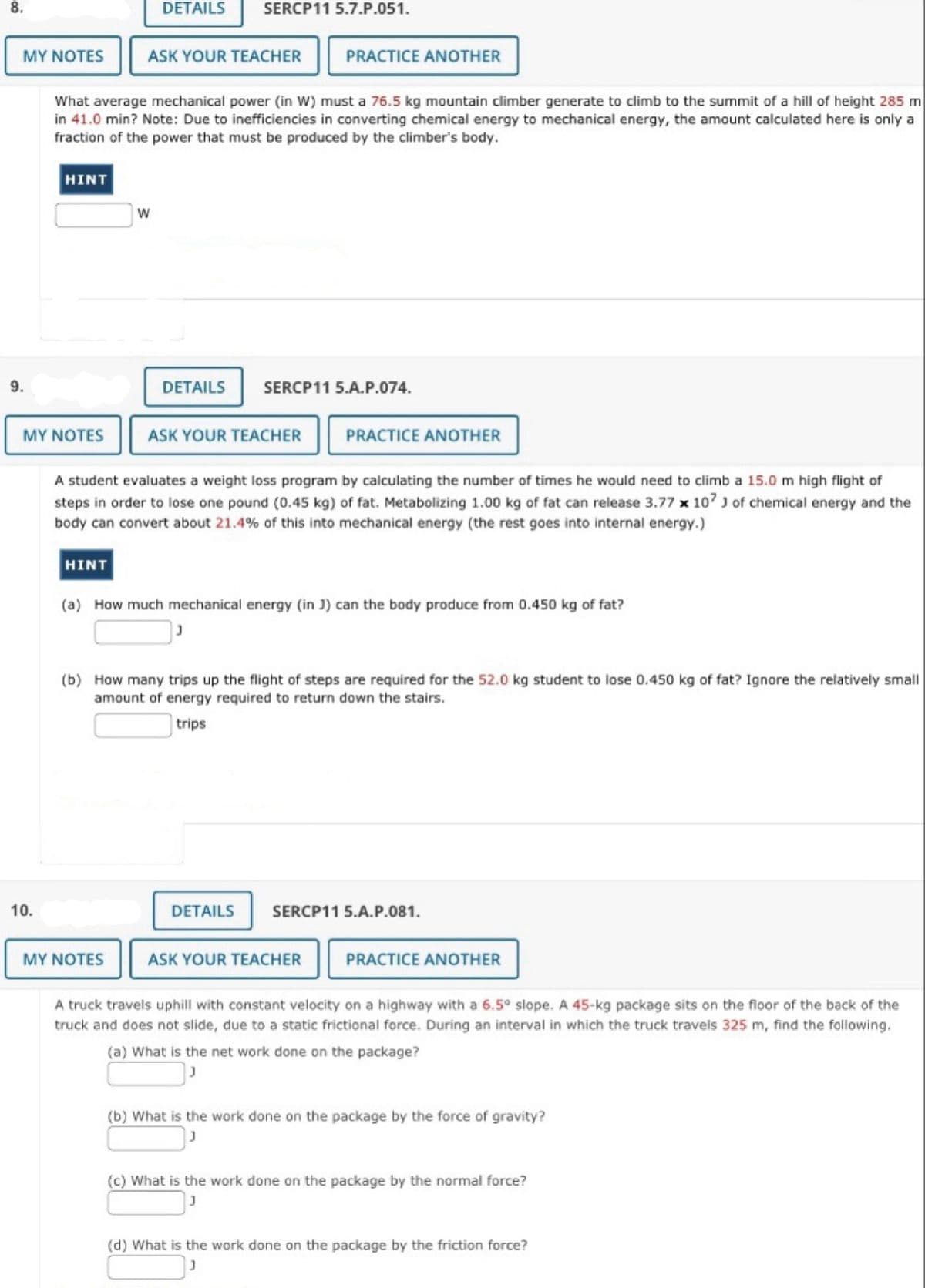 8.
9.
MY NOTES ASK YOUR TEACHER
10.
PRACTICE ANOTHER
What average mechanical power (in W) must a 76.5 kg mountain climber generate to climb to the summit of a hill of height 285 m
in 41.0 min? Note: Due to inefficiencies in converting chemical energy to mechanical energy, the amount calculated here is only a
fraction of the power that must be produced by the climber's body.
HINT
MY NOTES
DETAILS
HINT
W
SERCP11 5.7.P.051.
DETAILS
MY NOTES
A student evaluates a weight loss program by calculating the number of times he would need to climb a 15.0 m high flight of
steps in order to lose one pound (0.45 kg) of fat. Metabolizing 1.00 kg of fat can release 3.77 x 107 J of chemical energy and the
body can convert about 21.4% of this into mechanical energy (the rest goes into internal energy.)
SERCP11 5.A.P.074.
ASK YOUR TEACHER PRACTICE ANOTHER
(a) How much mechanical energy (in J) can the body produce from 0.450 kg of fat?
(b) How many trips up the flight of steps are required for the 52.0 kg student to lose 0.450 kg of fat? Ignore the relatively small
amount of energy required to return down the stairs.
trips
DETAILS
SERCP11 5.A.P.081.
ASK YOUR TEACHER PRACTICE ANOTHER
A truck travels uphill with constant velocity on a highway with a 6.5° slope. A 45-kg package sits on the floor of the back of the
truck and does not slide, due to a static frictional force. During an interval in which the truck travels 325 m, find the following.
(a) What is the net work done on the package?
(b) What is the work done on the package by the force of gravity?
(c) What is the work done on the package by the normal force?
(d) What is the work done on the package by the friction force?