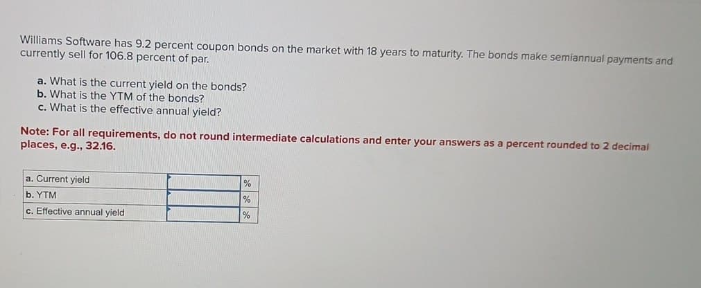 Williams Software has 9.2 percent coupon bonds on the market with 18 years to maturity. The bonds make semiannual payments and
currently sell for 106.8 percent of par.
a. What is the current yield on the bonds?
b. What is the YTM of the bonds?
c. What is the effective annual yield?
Note: For all requirements, do not round intermediate calculations and enter your answers as a percent rounded to 2 decimal
places, e.g., 32.16.
a. Current yield
b. YTM
c. Effective annual yield
%
%