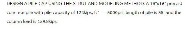 DESIGN A PILE CAP USING THE STRUT AND MODELING METHOD. A 16"x16" precast
concrete pile with pile capacity of 122kips, fc' = 5000psi, length of pile is 55' and the
column load is 159.8kips.