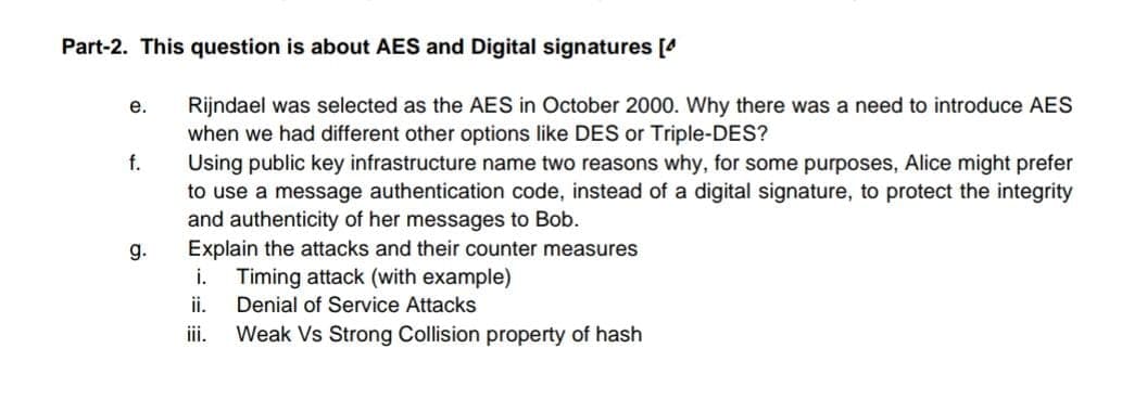 Part-2. This question is about AES and Digital signatures [4
е.
Rijndael was selected as the AES in October 2000. Why there was a need to introduce AES
when we had different other options like DES or Triple-DES?
Using public key infrastructure name two reasons why, for some purposes, Alice might prefer
to use a message authentication code, instead of a digital signature, to protect the integrity
and authenticity of her messages to Bob.
Explain the attacks and their counter measures
Timing attack (with example)
f.
g.
i.
ii.
Denial of Service Attacks
iii.
Weak Vs Strong Collision property of hash
