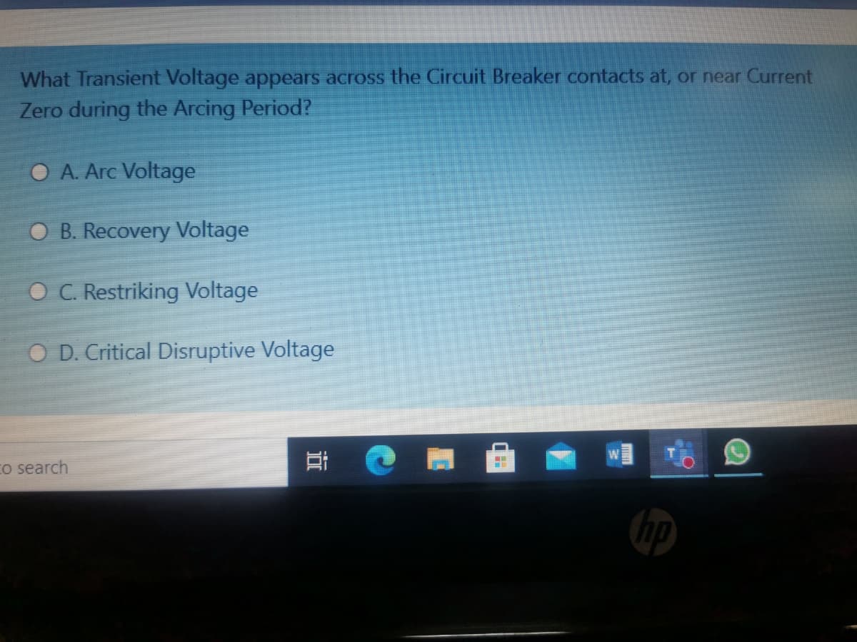 What Transient Voltage appears across the Circuit Breaker contacts at, or near Current
Zero during the Arcing Period?
O A. Arc Voltage
O B. Recovery Voltage
O C. Restriking Voltage
O D. Critical Disruptive Voltage
Co search
