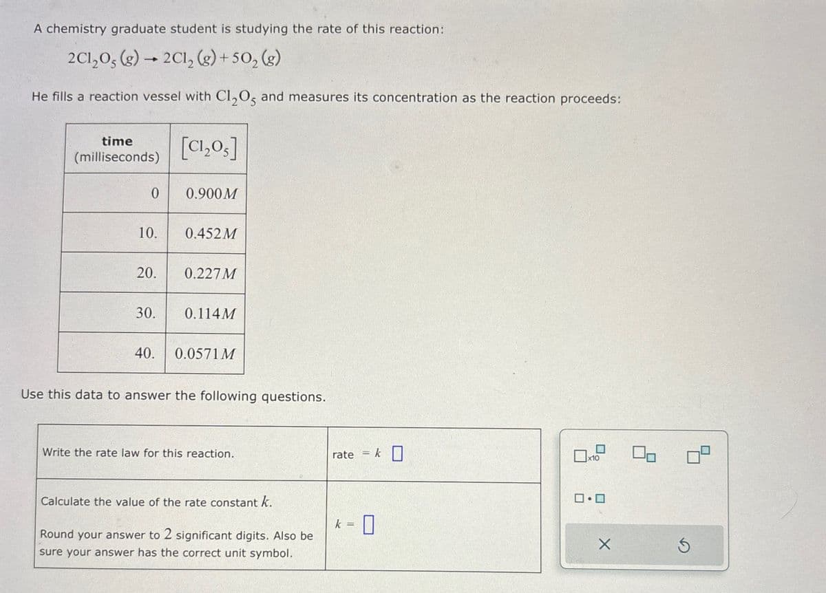 A chemistry graduate student is studying the rate of this reaction:
2C120, (g) →2Cl2(g) +502 (g)
He fills a reaction vessel with Cl₂05 and measures its concentration as the reaction proceeds:
time
(milliseconds)
[Cl₂O]
0
0.900 M
10.
0.452M
20.
0.227 M
30.
0.114M
40.
0.0571 M
Use this data to answer the following questions.
Write the rate law for this reaction.
rate
= k ☐
Calculate the value of the rate constant k.
k = [
Round your answer to 2 significant digits. Also be
sure your answer has the correct unit symbol.
☐
x10
ロ・ロ
X
S