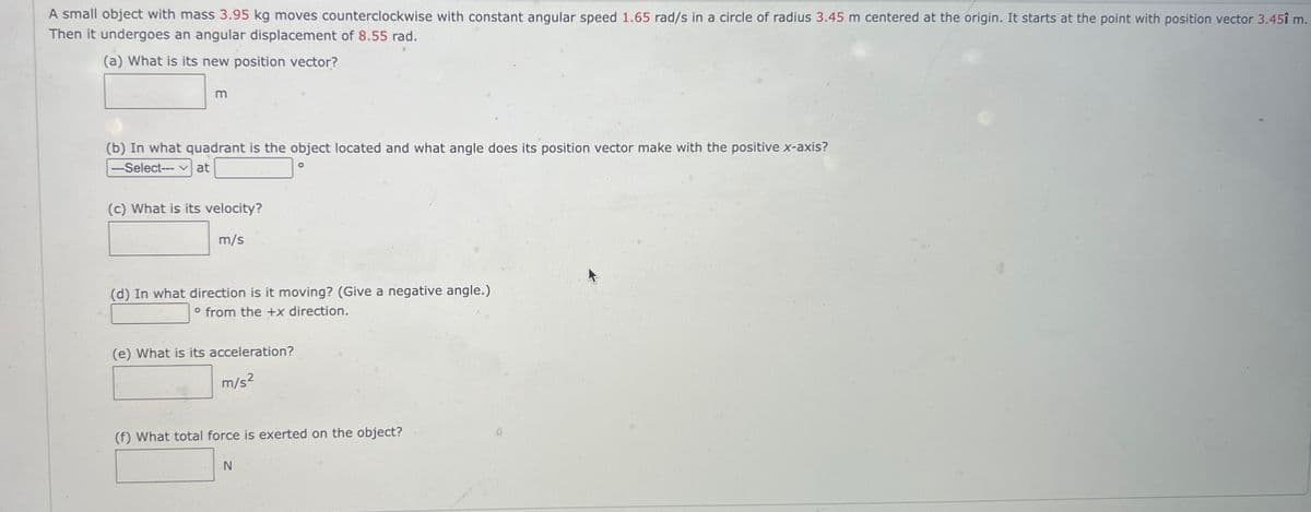 A small object with mass 3.95 kg moves counterclockwise with constant angular speed 1.65 rad/s in a circle of radius 3.45 m centered at the origin. It starts at the point with position vector 3.45î m.
Then it undergoes an angular displacement of 8.55 rad.
(a) What is its new position vector?
m
(b) In what quadrant is the object located and what angle does its position vector make with the positive x-axis?
---Select-- Vat
o
(c) What is its velocity?
m/s
(d) In what direction is it moving? (Give a negative angle.)
° from the +x direction.
(e) What is its acceleration?
m/s²
(f) What total force is exerted on the object?
N