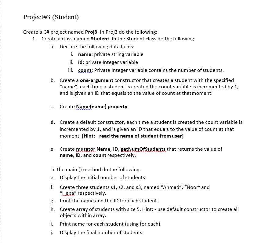 Project#3 (Student)
Create a C# project named Proj3. In Proj3 do the following:
1. Create a class named Student. In the Student class do the following:
a. Declare the following data fields:
i.
name: private string variable
ii.
id: private Integer variable
iii. count: Private Integer variable contains the number of students.
b. Create a one-argument constructor that creates a student with the specified
"name", each time a student is created the count variable is incremented by 1,
and is given an ID that equals to the value of count at that moment.
C.
Create Name(name) property.
d. Create a default constructor, each time a student is created the count variable is
incremented by 1, and is given an ID that equals to the value of count at that
moment. [Hint: - read the name of student from user]
e. Create mutator Name, ID, getNumOfStudents that returns the value of
name, ID, and count respectively.
In the main () method do the following:
e.
Display the initial number of students
f.
Create three students s1, s2, and s3, named "Ahmad", "Noor" and
"Heba" respectively.
g.
Print the name and the ID for each student.
h.
Create array of students with size 5. Hint: - use default constructor to create all
objects within array.
i.
Print name for each student (using for each).
j.
Display the final number of students.