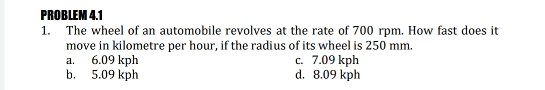 PROBLEM 4.1
The wheel of an automobile revolves at the rate of 700 rpm. How fast does it
move in kilometre per hour, if the radius of its wheel is 250 mm.
6.09 kph
5.09 kph
1.
c. 7.09 kph
d. 8.09 kph
а.
b.
