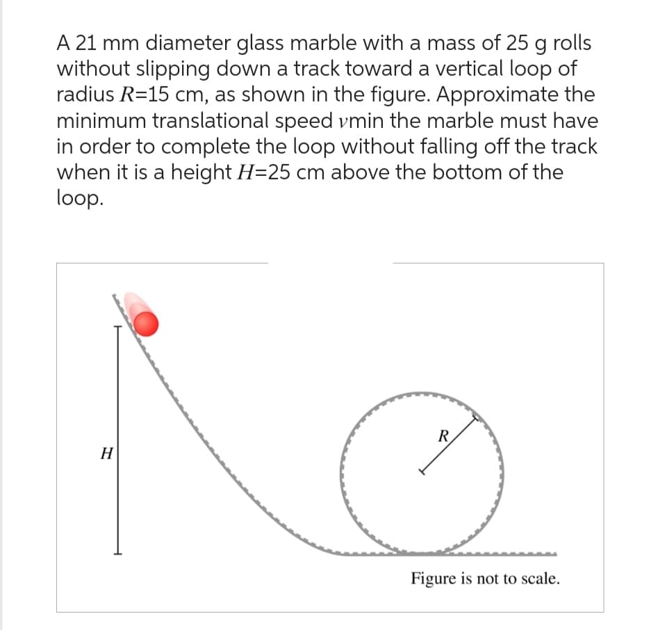 A 21 mm diameter glass marble with a mass of 25 g rolls
without slipping down a track toward a vertical loop of
radius R=15 cm, as shown in the figure. Approximate the
minimum translational speed vmin the marble must have
in order to complete the loop without falling off the track
when it is a height H=25 cm above the bottom of the
loop.
H
R
Figure is not to scale.