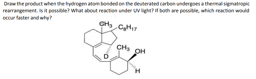 Draw the product when the hydrogen atom bonded on the deuterated carbon undergoes a thermal sigmatropic
rearrangement. Is it possible? What about reaction under UV light? If both are possible, which reaction would
occur faster and why?
CH3
C3H17
CH3 OH
H,
