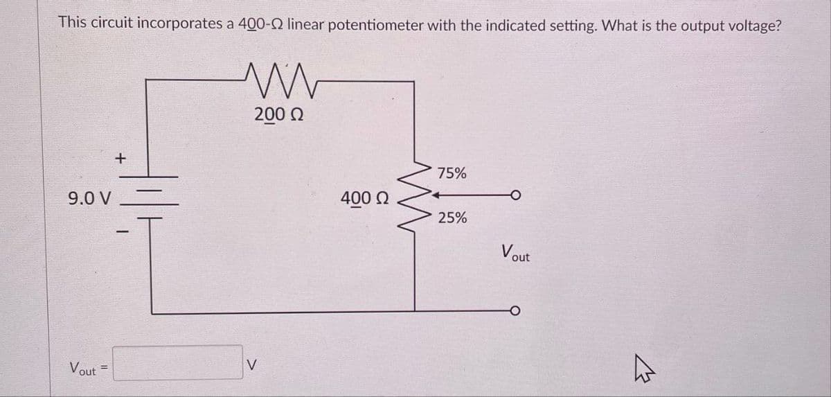 This circuit incorporates a 400-2 linear potentiometer with the indicated setting. What is the output voltage?
9.0 V
Vout
+
ww
200 Ω
V
400 Ω
75%
25%
Vout
4