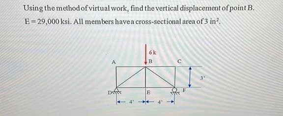 Using the method of virtual work, find the vertical displacement of point B.
E = 29,000 ksi. All members have a cross-sectional area of 3 in².
H
Dift
4'
6 k
B
E
C
(2
H
3"
M