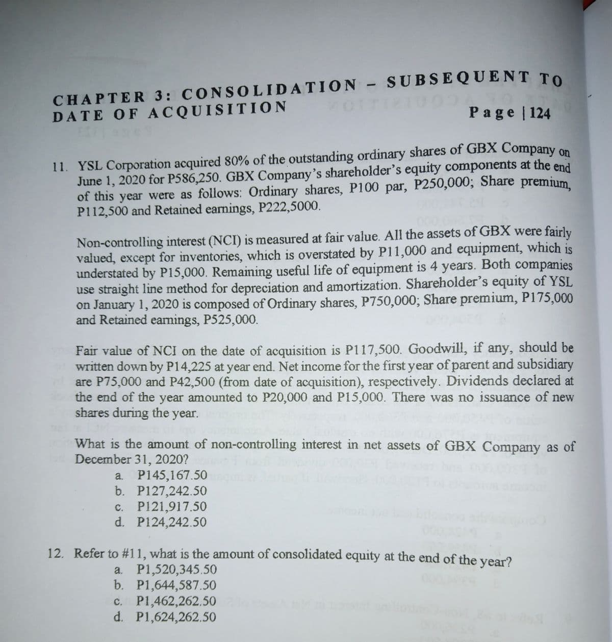 CHAPTER 3: CONSOLIDATION SUBSEQUENT To
DATE OF ACQUISI TION
20TTI2IUO
Page | 124
11. YSL Corporation acquired 80% of the outstanding ordinary shares of GBX Company on
June 1, 2020 for P586,250. GBX Company's shareholder's equity components at the end
of this year were as follows: Ordinary shares, P100 par, P250,000; Share premium.
P112,500 and Retained earnings, P222,5000.
Non-controlling interest (NCI) is measured at fair value. All the assets of GBX were fairly
valued, except for inventories, which is overstated by P11,000 and equipment, which is
understated by P15,000. Remainming useful life of equipment is 4 years. Both companies
use straight line method for depreciation and amortization. Shareholder's equity of YSL
on January 1, 2020 is composed of Ordinary shares, P750,000; Share premium, P175,000
and Retained earnings, P525,000.
Fair value of NCI on the date of acquisition is P117,500. Goodwill, if any, should be
written down by P14,225 at year end. Net income for the first year of parent and subsidiary
are P75,000 and P42,500 (from date of acquisition), respectively. Dividends declared at
the end of the year amounted to P20,000 and P15,000. There was no issuance of new
shares during the year.
What is the amount of non-controlling interest in net assets of GBX Company as of
December 31, 2020?
a. P145,167.50O
b. P127,242.50
c. P121,917.50
d. P124,242.50
12. Refer to #11, what is the amount of consolidated equity at the end of the year?
a. P1,520,345.50
b. P1,644,587.50
c. P1,462,262.50
d. P1,624,262.50
