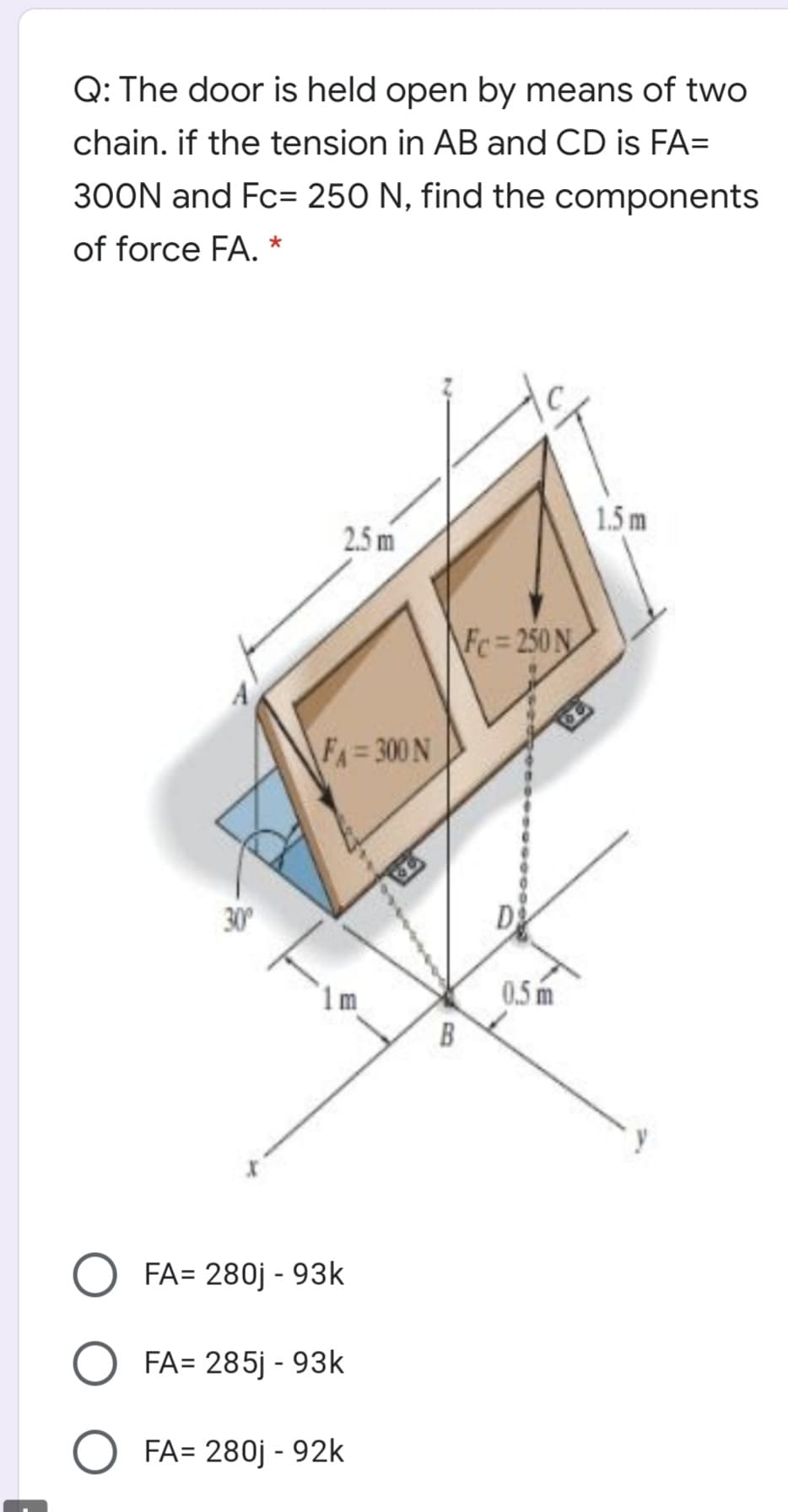 Q: The door is held open by means of two
chain. if the tension in AB and CD is FA=
300N and Fc= 250 N, find the components
of force FA. *
1.5m
2.5 m
\Fc= 250 N
A
F= 300 N
30
D
0.5 m
B
FA= 280j - 93k
FA= 285j - 93k
FA= 280j - 92k
