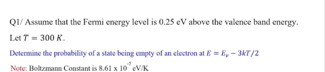 Q1/ Assume that the Fermi energy level is 0.25 eV above the valence band energy.
Let T =
300 K.
Determine the probability of a state being empty of an electron at E = E, - 3kT/2
-5
Note: Boltzmann Constant is 8.61 x 10 eV/K
