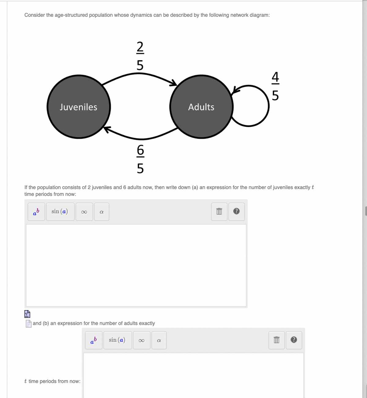 Consider the age-structured population whose dynamics can be described by the following network diagram:
Juveniles
25
65
Adults
45
If the population consists of 2 juveniles and 6 adults now, then write down (a) an expression for the number of juveniles exactly t
time periods from now:
ab
sin (a)
α
ab
sin (a) ∞
α
Hand (b) an expression for the number of adults exactly
t time periods from now:
目