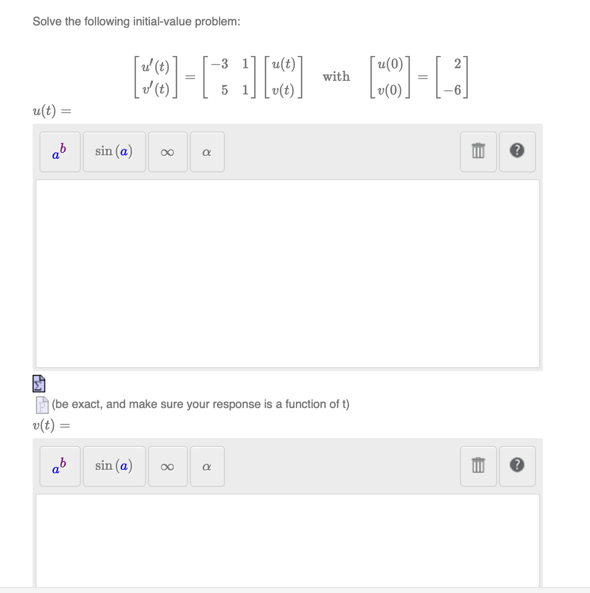 Solve the following initial-value problem:
u'(t)
'' (t)
=
u(t) =
=
ab
sin (a) ∞
α
-3
¯u(t)]
¯u(0)*
2
with
5 1
v(0)
6
v(t)
(be exact, and make sure your response is a function of t)
=
ab
α
sin (a)
α
E