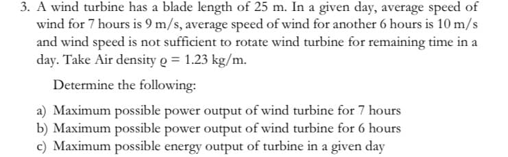 3. A wind turbine has a blade length of 25 m. In a given day, average speed of
wind for 7 hours is 9 m/s, average speed of wind for another 6 hours is 10 m/s
and wind speed is not sufficient to rotate wind turbine for remaining time in a
day. Take Air density g = 1.23 kg/m.
Determine the following:
a) Maximum possible power output of wind turbine for 7 hours
b) Maximum possible power output of wind turbine for 6 hours
c) Maximum possible energy output of turbine in a given day
