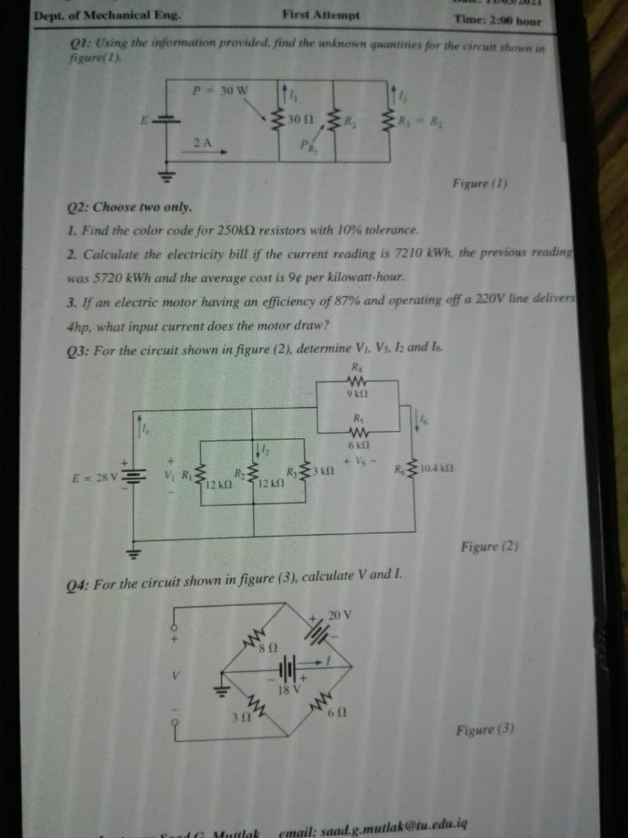 Dept. of Mechanical Eng.
First Attempt
Time: 2:00 hour
Q1: Using the information provided, find the unknown quantities for the circuit shown in
figure(1).
P 30 W
30 1R
- R.
2 A
PR
Figure (1)
Q2: Choose twwo only.
1. Find the color code for 250OKQ resistors with 10% tolerance.
2. Calculate the electricity bill if the current reading is 7210 kWh, the previous reading
was 5720 kWh and the average cost is 9¢ per kilowatt-hour.
3. If an electric motor having an efficiency of 87% and operating off a 220V line delivers
4hp, what input current does the motor draw?
Q3: For the circuit shown in figure (2), determine V1. Vs, I2 and Is
9 kl
Rs
6 k
+ Vs
R 10.4 kI
V RE
12 k2
R.
R3 kfl
E = 28 V
12 kf
Figure (2)
04: For the circuit shown in figure (3), calculate V and I.
20 V
18 V
30
60
Figure (3)
'aad G Muttlak
cmail: saad.g.mutlak@tu.edu.iq
