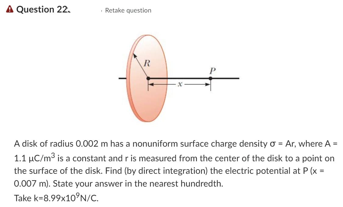 A Question 22.
Retake question
X
A disk of radius 0.002 m has a nonuniform surface charge density σ = Ar, where A
1.1 µC/m³ is a constant and r is measured from the center of the disk to a point on
the surface of the disk. Find (by direct integration) the electric potential at P (x =
0.007 m). State your answer in the nearest hundredth.
Take k=8.99x10°N/C.
=
=