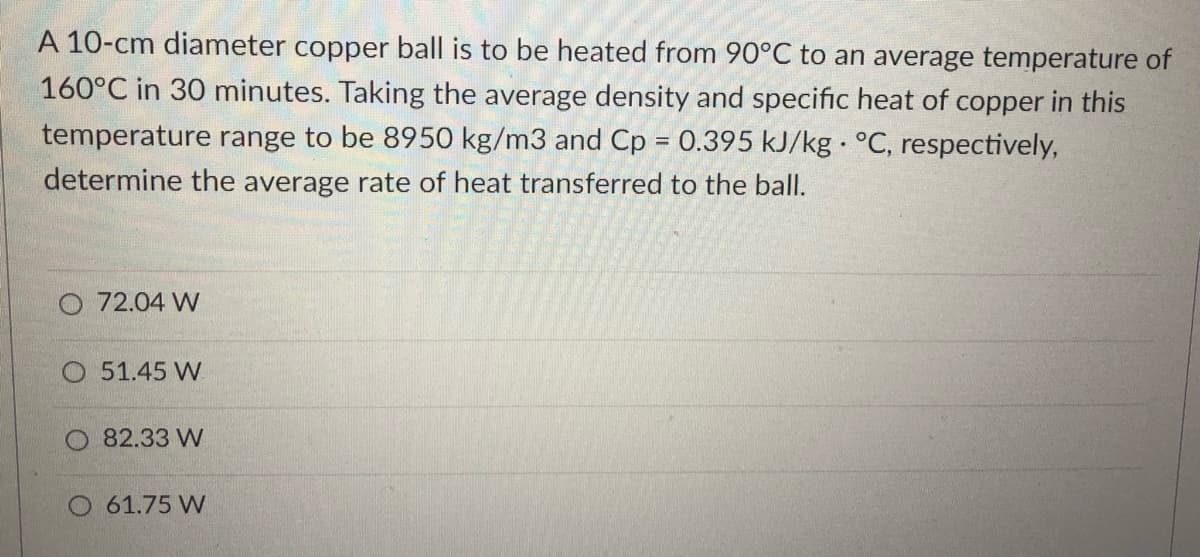 A 10-cm diameter copper ball is to be heated from 90°C to an average temperature of
160°C in 30 minutes. Taking the average density and specific heat of copper in this
temperature range to be 8950 kg/m3 and Cp = 0.395 kJ/kg °C, respectively,
%3D
determine the average rate of heat transferred to the ball.
O 72.04 W
O 51.45 W
82.33 W
O 61.75 W
