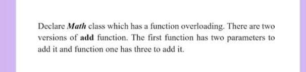 Declare Math class which has a function overloading. There are two
versions of add function. The first function has two parameters to
add it and function one has three to add it.
