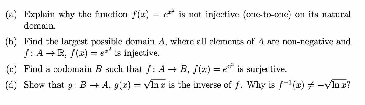 (a) Explain why the function f(x) = e¤ is not injective (one-to-one) on its natural
domain.
(b) Find the largest possible domain A, where all elements of A are non-negative and
f: A → R, f(x) = e=´ is injective.
(c) Find a codomain B such that f: A → B, f(x) = e´ is surjective.
(d) Show that g: B → A, g(x) = vInx is the inverse of f. Why is f-1(x) 7 -VIn x?
|
